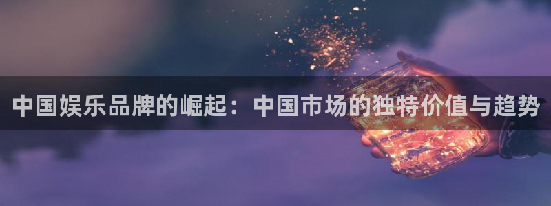 k8凯发平台链接：中国娱乐品牌的崛起：中国市场的独特价值与趋势